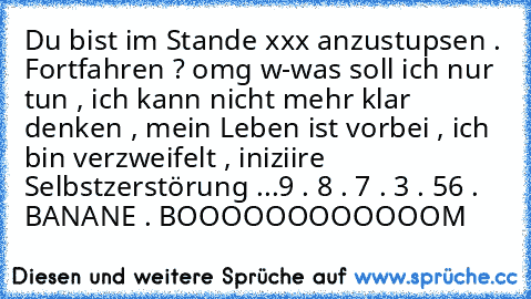 Du bist im Stande xxx anzustupsen . Fortfahren ? 
omg w-was soll ich nur tun , ich kann nicht mehr klar denken , mein Leben ist vorbei , ich bin verzweifelt , iniziire Selbstzerstörung ...9 . 8 . 7 . 3 . 56 . BANANE . BOOOOOOOOOOOOM