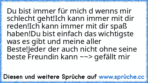 Du bist immer für mich d wenns mir schlecht geht!
Ich kann immer mit dir reden!
Ich kann immer mit dir spaß haben!
Du bist einfach das wichtigste was es gibt und meine aller Beste!
Jeder der auch nicht ohne seine beste Freundin kann ~~> gefällt mir