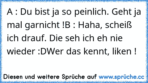 A : Du bist ja so peinlich. Geht ja mal garnicht !
B : Haha, scheiß ich drauf. Die seh ich eh nie wieder :D
Wer das kennt, liken !