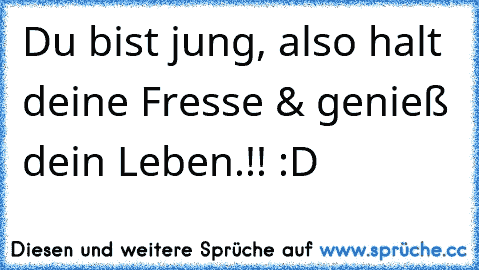 Du bist jung, also halt deine Fresse & genieß dein Leben.!! :D