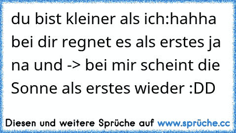 du bist kleiner als ich:
hahha bei dir regnet es als erstes 
ja na und -> bei mir scheint die Sonne als erstes wieder :DD