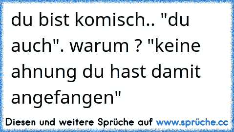 du bist komisch.. "du auch". warum ? "keine ahnung du hast damit angefangen"