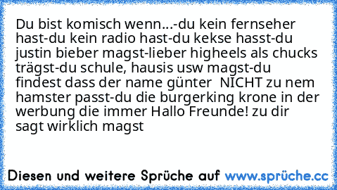 Du bist komisch wenn...
-du kein fernseher hast
-du kein radio hast
-du kekse hasst
-du justin bieber magst
-lieber higheels als chucks trägst
-du schule, hausis usw magst
-du findest dass der name günter  NICHT zu nem hamster passt
-du die burgerking krone in der werbung die immer Hallo Freunde! zu dir sagt wirklich magst