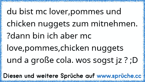 du bist mc lover,pommes und chicken nuggets zum mitnehmen. ?
dann bin ich aber mc love,pommes,chicken nuggets und a große cola. wos sogst jz ? ;D