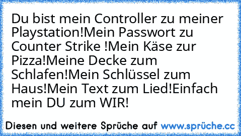 Du bist mein Controller zu meiner Playstation!
Mein Passwort zu Counter Strike !
Mein Käse zur Pizza!
Meine Decke zum Schlafen!
Mein Schlüssel zum Haus!
Mein Text zum Lied!
Einfach mein DU zum WIR! ♥