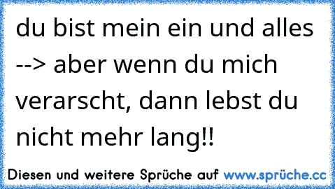 du bist mein ein und alles --> aber wenn du mich verarscht, dann lebst du nicht mehr lang!!