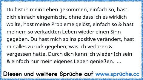 Du bist in mein Leben gekommen, einfach so, hast dich einfach eingemischt, ohne dass ich es wirklich wollte, hast meine Probleme gelöst, einfach so & hast meinem so verkackten Leben wieder einen Sinn gegeben. Du hast mich so ins positive verändert, hast mir alles zurück gegeben, was ich verloren & vergessen hatte. Durch dich kann ich wieder Ich sein & einfach nur mein eigenes Leben genießen.  ♥ Du...