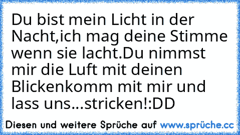 Du bist mein Licht in der Nacht,
ich mag deine Stimme wenn sie lacht.
Du nimmst mir die Luft mit deinen Blicken
komm mit mir und lass uns...
stricken!
:DD