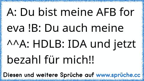 A: Du bist meine AFB for eva !
B: Du auch meine ^^
A: HDL
B: IDA und jetzt bezahl für mich!!