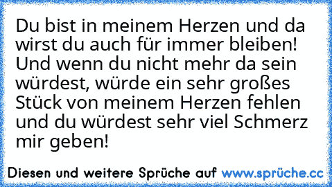 Du bist in meinem Herzen und da wirst du auch für immer bleiben!♥ Und wenn du nicht mehr da sein würdest, würde ein sehr großes Stück von meinem Herzen fehlen und du würdest sehr viel Schmerz mir geben!