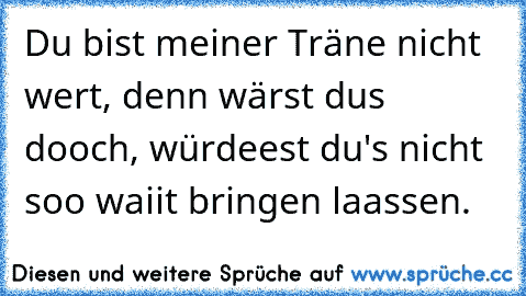 Du bist meiner Träne nicht wert, denn wärst du´s dooch, würdeest du's nicht soo waiit bringen laassen.