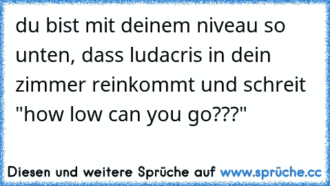 du bist mit deinem niveau so unten, dass ludacris in dein zimmer reinkommt und schreit "how low can you go???"