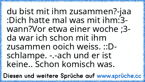 du bist mit ihm zusammen?
-jaa :D
ich hatte mal was mit ihm:3
- wann?
Vor etwa einer woche ;3
- da war ich schon mit ihm zusammen oo
ich weiss. ::D
- schlampe. -.-
ach und er ist keine..
 Schon komisch was.