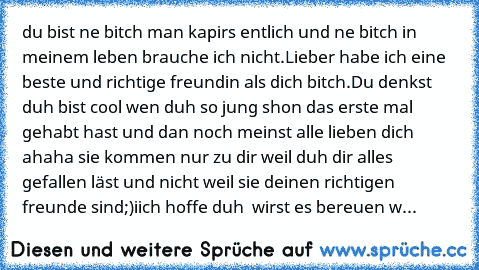 du bist ne bitch man kapirs entlich und ne bitch in meinem leben brauche ich nicht.Lieber habe ich eine beste und richtige freundin als dich bitch.Du denkst duh bist cool wen duh so jung shon das erste mal gehabt hast und dan noch meinst alle lieben dich ahaha sie kommen nur zu dir weil duh dir alles gefallen läst und nicht weil sie deinen richtigen freunde sind;)iich hoffe duh  wirst es bereue...