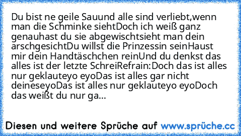 Du bist ne geile Sau
und alle sind verliebt,
wenn man die Schminke sieht
Doch ich weiß ganz genau
hast du sie abgewischt
sieht man dein arschgesicht
Du willst die Prinzessin sein
Haust mir dein Handtäschchen rein
Und du denkst das alles ist der letzte Schrei
Refrain:
Doch das ist alles nur geklaut
eyo eyo
Das ist alles gar nicht deines
eyo
Das ist alles nur geklaut
eyo eyo
Doch das weißt du nur...