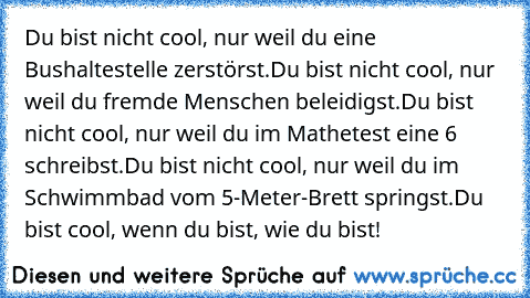 Du bist nicht cool, nur weil du eine Bushaltestelle zerstörst.
Du bist nicht cool, nur weil du fremde Menschen beleidigst.
Du bist nicht cool, nur weil du im Mathetest eine 6 schreibst.
Du bist nicht cool, nur weil du im Schwimmbad vom 5-Meter-Brett springst.
Du bist cool, wenn du bist, wie du bist!