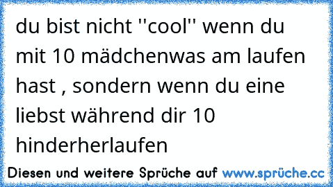 du bist nicht ''cool'' wenn du mit 10 mädchen
was am laufen hast , sondern wenn du eine liebst während dir 10 hinderherlaufen ♥