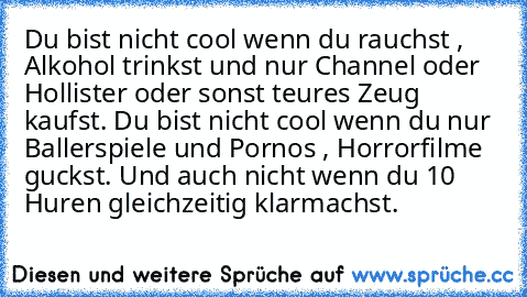 Du bist nicht cool wenn du rauchst , Alkohol trinkst und nur Channel oder Hollister oder sonst teures Zeug kaufst. 
Du bist nicht cool wenn du nur Ballerspiele und Pornos , Horrorfilme guckst. Und auch nicht wenn du 10 Huren gleichzeitig klarmachst.