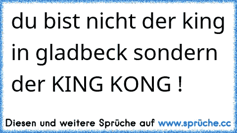 du bist nicht der king in gladbeck sondern der KING KONG !