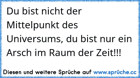 Du bist nicht der Mittelpunkt des Universums, du bist nur ein Arsch im Raum der Zeit!!!