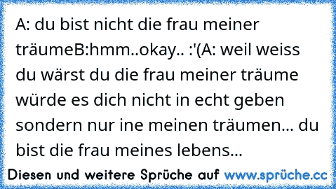 A: du bist nicht die frau meiner träume
B:hmm..okay.. :'(
A: weil weiss du wärst
 du die frau meiner träume
 würde es dich nicht
 in echt geben
 sondern nur ine meinen träumen...
 du bist die frau meines lebens
...
♥