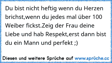 Du bist nicht heftig wenn du Herzen brichst,
wenn du jedes mal über 100 Weiber fickst.
Zeig der Frau deine Liebe und hab Respekt,
erst dann bist du ein Mann und perfekt ;)