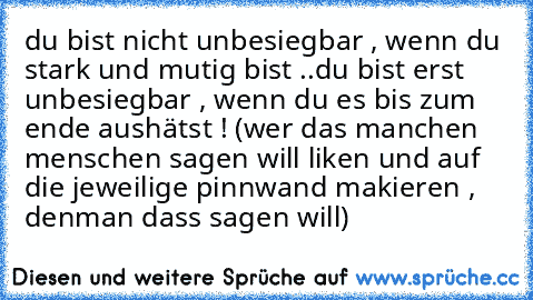 du bist nicht unbesiegbar , wenn du stark und mutig bist ..
du bist erst unbesiegbar , wenn du es bis zum ende aushätst ! 
(wer das manchen menschen sagen will liken und auf die jeweilige pinnwand makieren , denman dass sagen will)