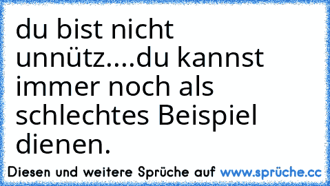 du bist nicht unnütz....
du kannst immer noch als schlechtes Beispiel dienen.