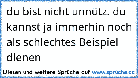 du bist nicht unnütz. du kannst ja immerhin noch als schlechtes Beispiel dienen