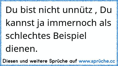 Du bist nicht unnütz , Du kannst ja immernoch als schlechtes Beispiel dienen.