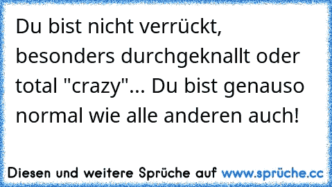 Du bist nicht verrückt, besonders durchgeknallt oder total "crazy"... Du bist genauso normal wie alle anderen auch!