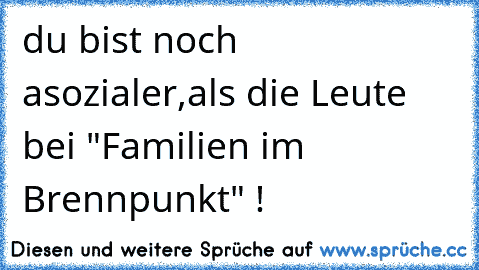 du bist noch asozialer,
als die Leute bei "Familien im Brennpunkt" !