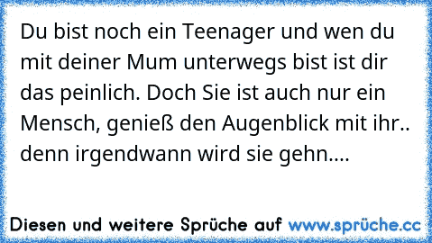 Du bist noch ein Teenager und wen du mit deiner Mum unterwegs bist ist dir das peinlich. Doch Sie ist auch nur ein Mensch, genieß den Augenblick mit ihr.. denn irgendwann wird sie gehn....♥