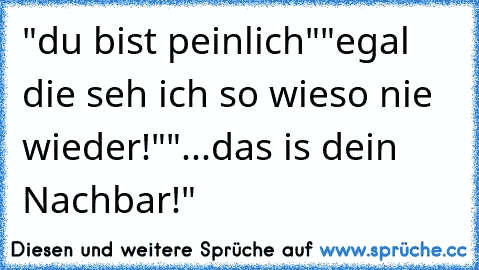 "du bist peinlich"
"egal die seh ich so wieso nie wieder!"
"...das is dein Nachbar!"