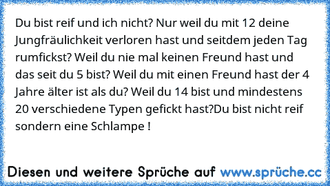 Du bist reif und ich nicht? Nur weil du mit 12 deine Jungfräulichkeit verloren hast und seitdem jeden Tag rumfickst? Weil du nie mal keinen Freund hast und das seit du 5 bist? Weil du mit einen Freund hast der 4 Jahre älter ist als du? Weil du 14 bist und mindestens 20 verschiedene Typen gefickt hast?
Du bist nicht reif sondern eine Schlampe !