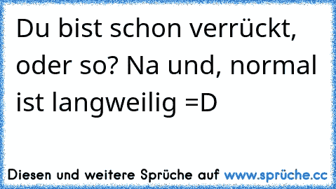 Du bist schon verrückt, oder so? Na und, normal ist langweilig =D ♥