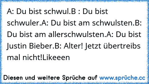 A: Du bist schwul.
B : Du bist schwuler.
A: Du bist am schwulsten.
B: Du bist am allerschwulsten.
A: Du bist Justin Bieber.
B: Alter! Jetzt übertreibs mal nicht!
Likeeen