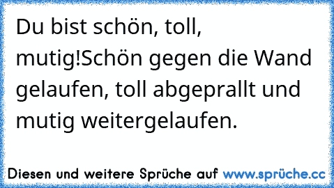 Du bist schön, toll, mutig!
Schön gegen die Wand gelaufen, toll abgeprallt und mutig weitergelaufen.