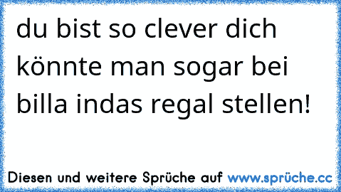 du bist so clever dich könnte man sogar bei billa indas regal stellen! ♥ ♥