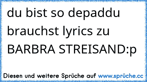 du bist so depad
du brauchst lyrics zu BARBRA STREISAND
:p