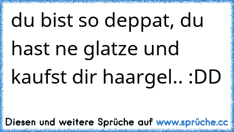 du bist so deppat, du hast ne glatze und kaufst dir haargel.. :DD