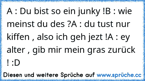 A : Du bist so ein junky !
B : wie meinst du des ?
A : du tust nur kiffen , also ich geh jezt !
A : ey alter , gib mir mein gras zurück ! :D