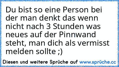 Du bist so eine Person bei der man denkt das wenn nicht nach 3 Stunden was neues auf der Pinnwand steht, man dich als vermisst melden sollte ;)