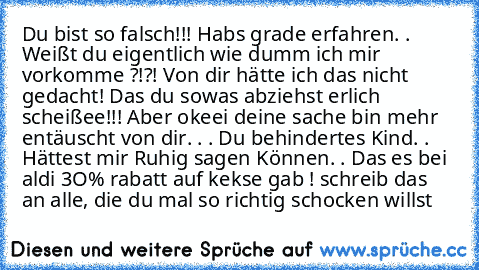 Du bist so falsch!!! Habs grade erfahren. . Weißt du eigentlich wie dumm ich mir vorkomme ?!?! Von dir hätte ich das nicht gedacht! Das du sowas abziehst erlich scheißee!!! Aber okeei deine sache bin mehr entäuscht von dir. . . Du behindertes Kind. . Hättest mir Ruhig sagen Können. . Das es bei aldi 3O% rabatt auf kekse gab ! schreib das an alle, die du mal so richtig schocken willst