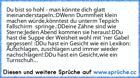 Du bist so hohl - man könnte dich glatt ineinanderstapeln.:D
Wenn Dummheit klein machen würde,könntest du unterm Teppich Fallschirm  springe.:D
Deine Zähne sind wie Sterne:Jeden Abend kommen sie heraus!:D
Du hast die Suppe der Weisheit wohl mit 'ner Gabel gegessen! :D
Du hast ein Gesicht wie ein Lexikon: Aufschlagen, zuschlagen und immer wieder nachschlagen!:D
Du hast ein Gesicht,wie ein Turnsc...