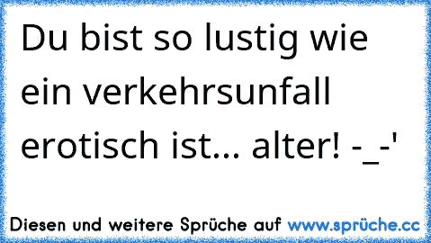 Du bist so lustig wie ein verkehrsunfall erotisch ist... alter! -_-'