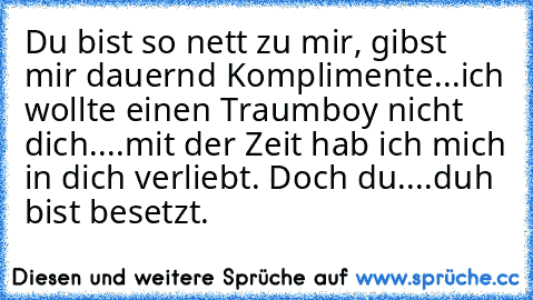 Du bist so nett zu mir, gibst mir dauernd Komplimente...ich wollte einen Traumboy nicht dich....mit der Zeit hab ich mich in dich verliebt. Doch du....duh bist besetzt.