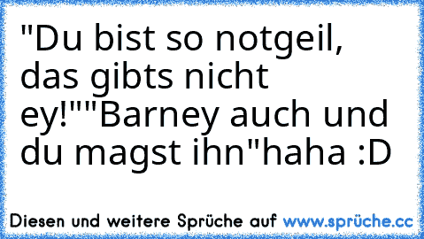 "Du bist so notgeil, das gibts nicht ey!"
"Barney auch und du magst ihn"
haha :D