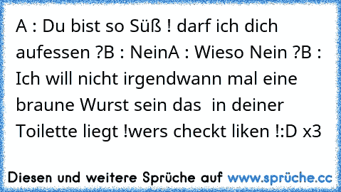 A : Du bist so Süß ! darf ich dich aufessen ?
B : Nein
A : Wieso Nein ?
B : Ich will nicht irgendwann mal eine braune Wurst sein das  in deiner Toilette liegt !
wers checkt liken !
:D x3