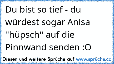 Du bist so tief - du würdest sogar Anisa ''hüpsch'' auf die Pinnwand senden :O